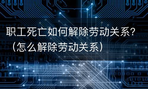 职工死亡如何解除劳动关系？（怎么解除劳动关系）