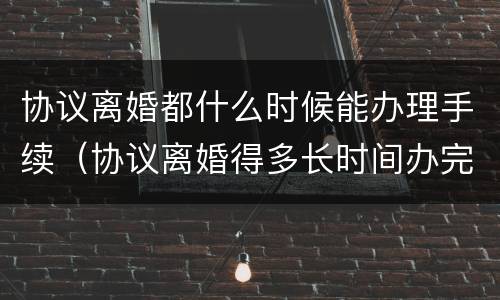 协议离婚都什么时候能办理手续（协议离婚得多长时间办完）