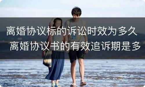 离婚协议标的诉讼时效为多久 离婚协议书的有效追诉期是多久