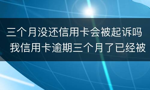 三个月没还信用卡会被起诉吗 我信用卡逾期三个月了已经被起诉了怎么办