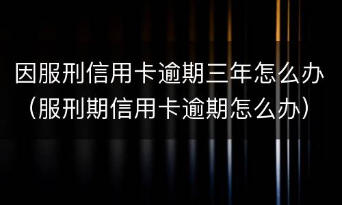 因服刑信用卡逾期三年怎么办（服刑期信用卡逾期怎么办）