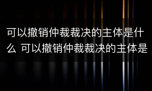 可以撤销仲裁裁决的主体是什么 可以撤销仲裁裁决的主体是什么意思
