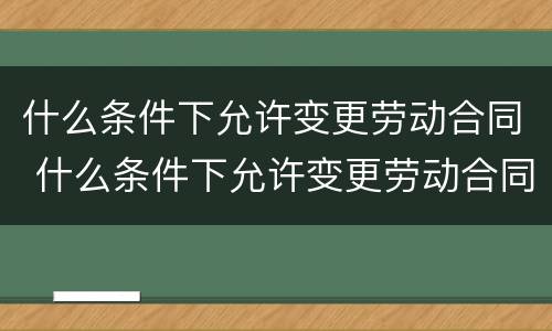 什么条件下允许变更劳动合同 什么条件下允许变更劳动合同法律规定