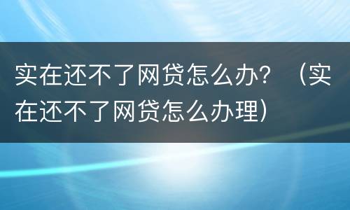 实在还不了网贷怎么办？（实在还不了网贷怎么办理）