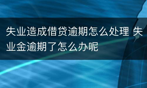 失业造成借贷逾期怎么处理 失业金逾期了怎么办呢