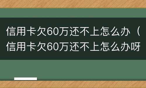 信用卡欠60万还不上怎么办（信用卡欠60万还不上怎么办呀）