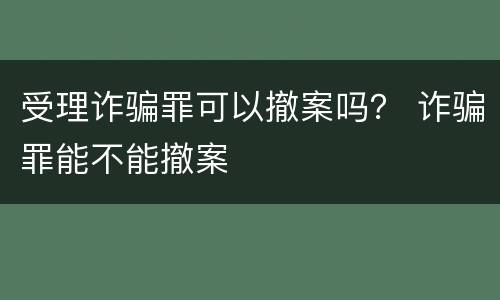 受理诈骗罪可以撤案吗？ 诈骗罪能不能撤案