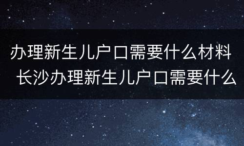 办理新生儿户口需要什么材料 长沙办理新生儿户口需要什么材料