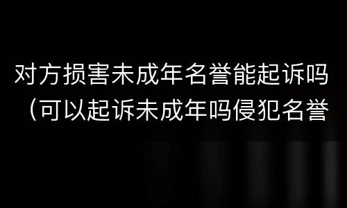 对方损害未成年名誉能起诉吗（可以起诉未成年吗侵犯名誉）