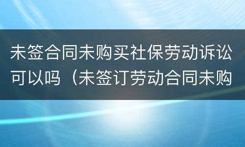 未签合同未购买社保劳动诉讼可以吗（未签订劳动合同未购买社保）