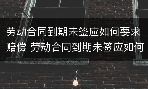 劳动合同到期未签应如何要求赔偿 劳动合同到期未签应如何要求赔偿员工