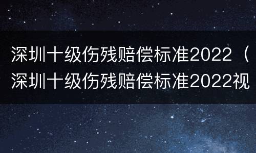 深圳十级伤残赔偿标准2022（深圳十级伤残赔偿标准2022视频）
