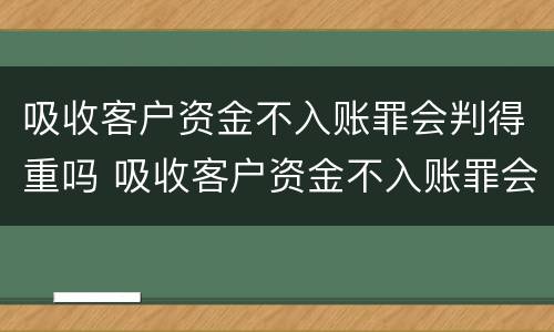 吸收客户资金不入账罪会判得重吗 吸收客户资金不入账罪会判得重吗为什么