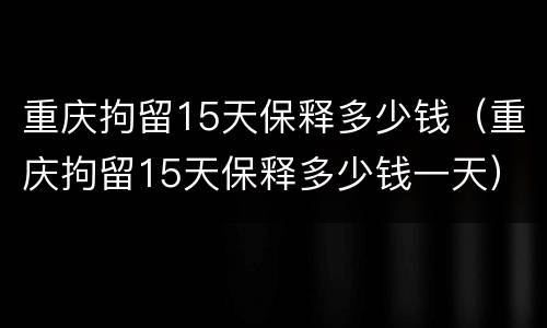 重庆拘留15天保释多少钱（重庆拘留15天保释多少钱一天）