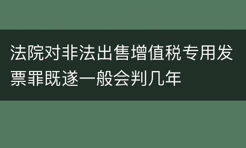 法院对非法出售增值税专用发票罪既遂一般会判几年