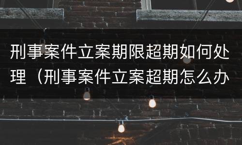 刑事案件立案期限超期如何处理（刑事案件立案超期怎么办）