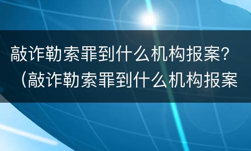 敲诈勒索罪到什么机构报案？（敲诈勒索罪到什么机构报案有效）