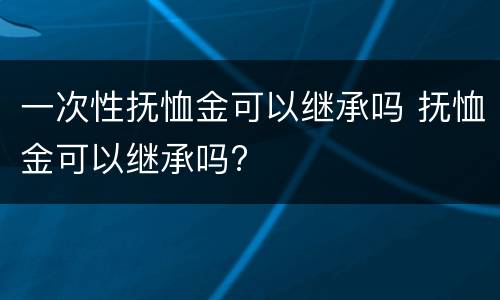 一次性抚恤金可以继承吗 抚恤金可以继承吗?