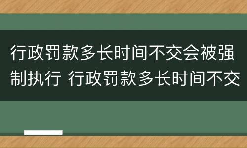 行政罚款多长时间不交会被强制执行 行政罚款多长时间不交会被强制执行呢