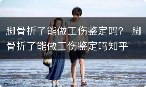 脚骨折了能做工伤鉴定吗？ 脚骨折了能做工伤鉴定吗知乎