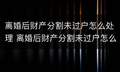 离婚后财产分割未过户怎么处理 离婚后财产分割未过户怎么处理呢