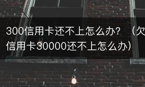 300信用卡还不上怎么办？（欠信用卡30000还不上怎么办）