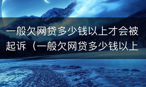 一般欠网贷多少钱以上才会被起诉（一般欠网贷多少钱以上才会被起诉呢）