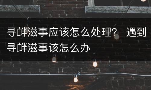 寻衅滋事应该怎么处理？ 遇到寻衅滋事该怎么办