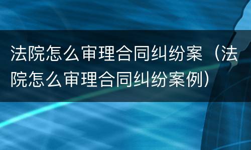 法院怎么审理合同纠纷案（法院怎么审理合同纠纷案例）
