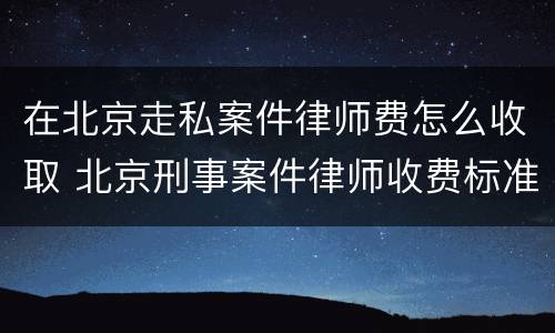 在北京走私案件律师费怎么收取 北京刑事案件律师收费标准和方式