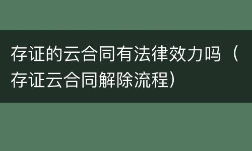 存证的云合同有法律效力吗（存证云合同解除流程）