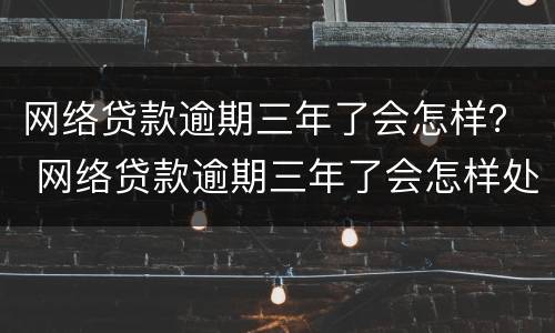 网络贷款逾期三年了会怎样？ 网络贷款逾期三年了会怎样处理