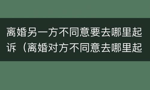 离婚另一方不同意要去哪里起诉（离婚对方不同意去哪里起诉）