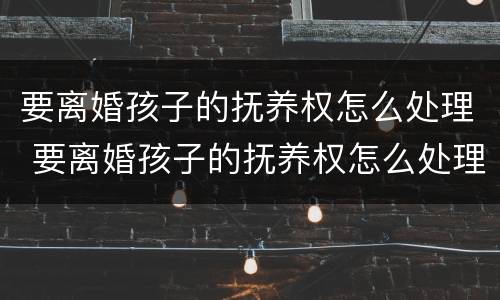 要离婚孩子的抚养权怎么处理 要离婚孩子的抚养权怎么处理好