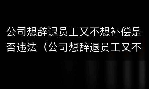 公司想辞退员工又不想补偿是否违法（公司想辞退员工又不想赔偿怎么办）