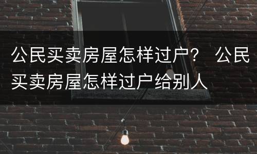 公民买卖房屋怎样过户？ 公民买卖房屋怎样过户给别人