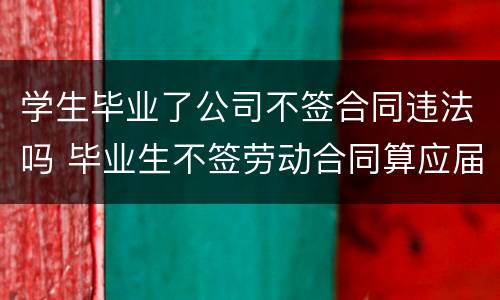 学生毕业了公司不签合同违法吗 毕业生不签劳动合同算应届吗