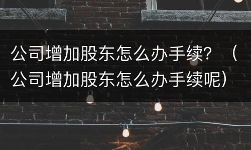 公司增加股东怎么办手续？（公司增加股东怎么办手续呢）