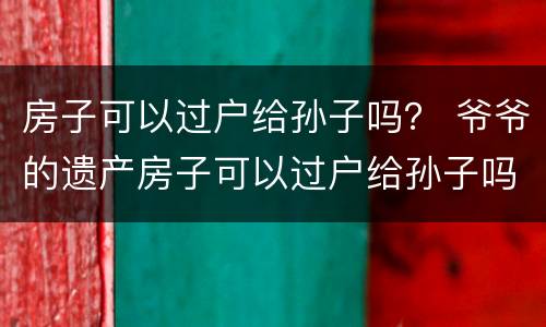 房子可以过户给孙子吗？ 爷爷的遗产房子可以过户给孙子吗