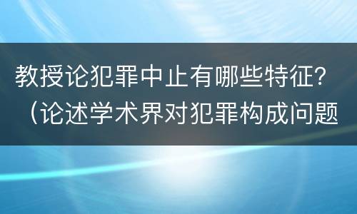 教授论犯罪中止有哪些特征？（论述学术界对犯罪构成问题上的三种学术观点）