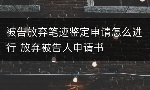 被告放弃笔迹鉴定申请怎么进行 放弃被告人申请书