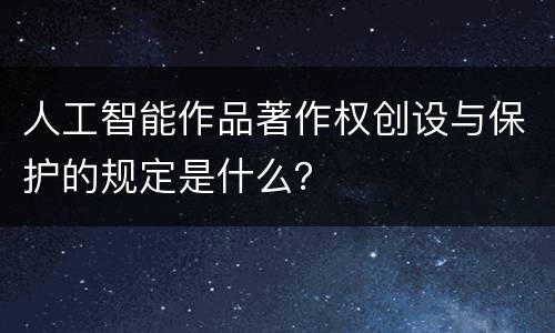 人工智能作品著作权创设与保护的规定是什么？