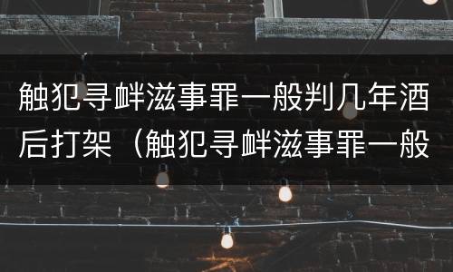 触犯寻衅滋事罪一般判几年酒后打架（触犯寻衅滋事罪一般判几年酒后打架吗）