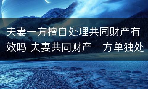 夫妻一方擅自处理共同财产有效吗 夫妻共同财产一方单独处理违法吗