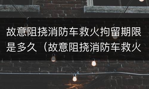 故意阻挠消防车救火拘留期限是多久（故意阻挠消防车救火拘留期限是多久啊）