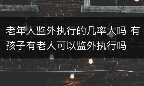 老年人监外执行的几率大吗 有孩子有老人可以监外执行吗