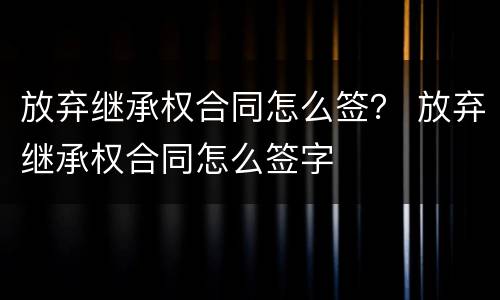放弃继承权合同怎么签？ 放弃继承权合同怎么签字