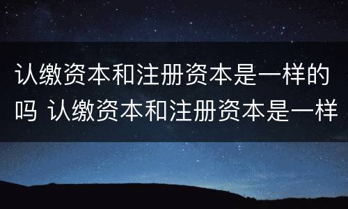 认缴资本和注册资本是一样的吗 认缴资本和注册资本是一样的吗为什么