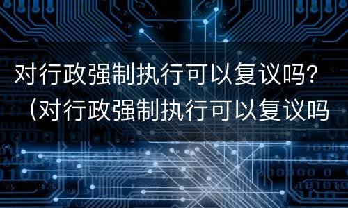 对行政强制执行可以复议吗？（对行政强制执行可以复议吗法律规定）