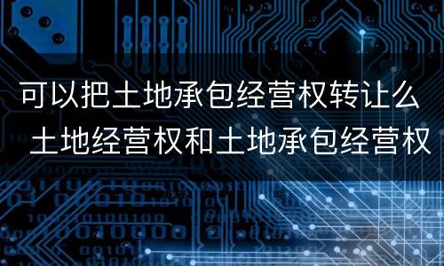 可以把土地承包经营权转让么 土地经营权和土地承包经营权可以转让吗